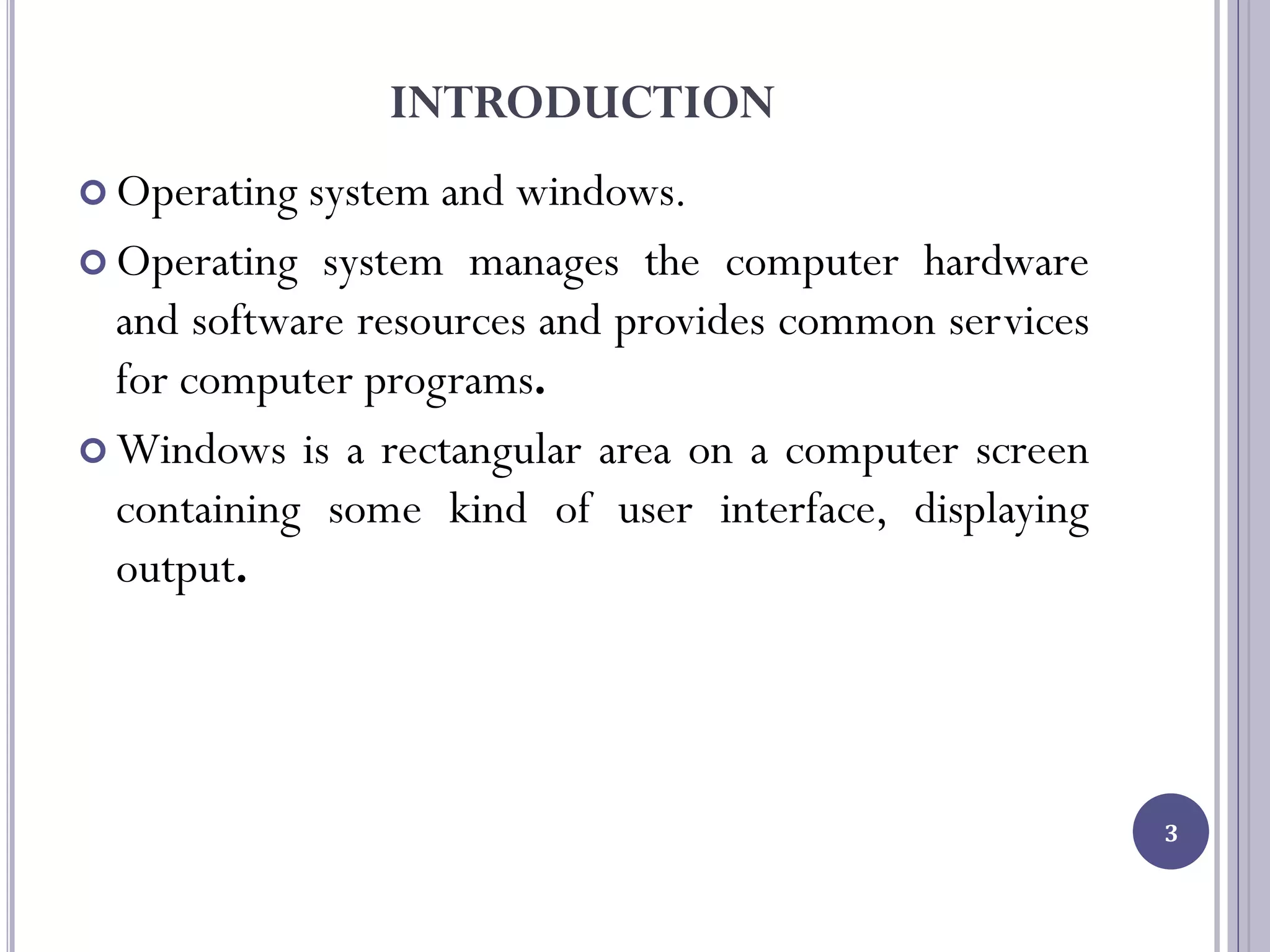 INTRODUCTION
 Operating system and windows.
 Operating system manages the computer hardware
and software resources and provides common services
for computer programs.
 Windows is a rectangular area on a computer screen
containing some kind of user interface, displaying
output.
3
 