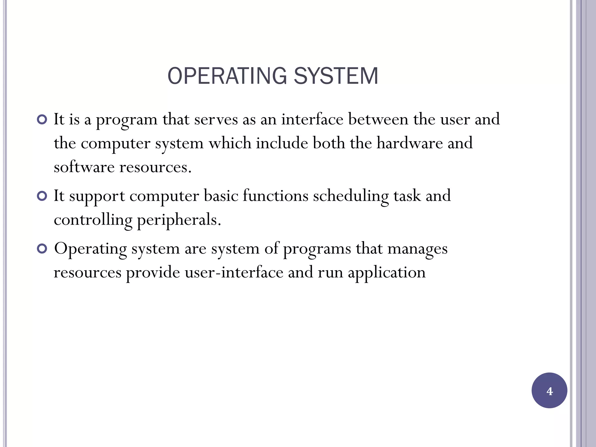 OPERATING SYSTEM
 It is a program that serves as an interface between the user and
the computer system which include both the hardware and
software resources.
 It support computer basic functions scheduling task and
controlling peripherals.
 Operating system are system of programs that manages
resources provide user-interface and run application
4
 