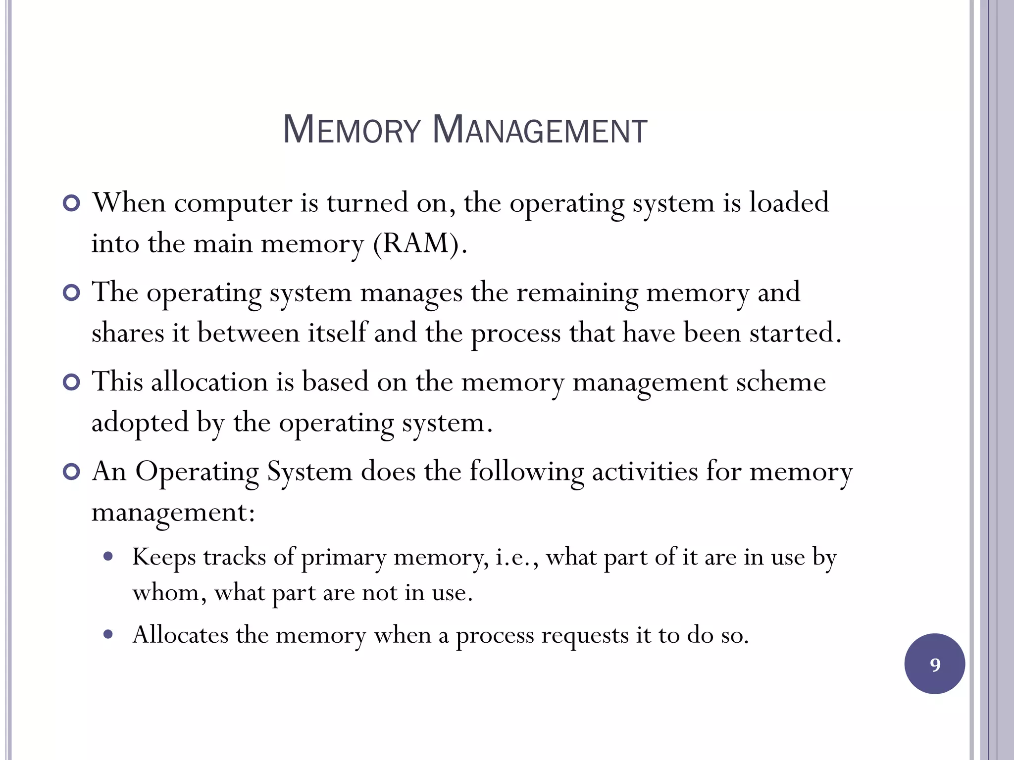 MEMORY MANAGEMENT
 When computer is turned on, the operating system is loaded
into the main memory (RAM).
 The operating system manages the remaining memory and
shares it between itself and the process that have been started.
 This allocation is based on the memory management scheme
adopted by the operating system.
 An Operating System does the following activities for memory
management:
 Keeps tracks of primary memory, i.e., what part of it are in use by
whom, what part are not in use.
 Allocates the memory when a process requests it to do so.
9
 