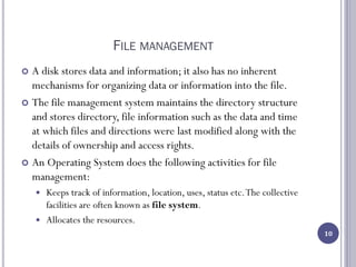 FILE MANAGEMENT
 A disk stores data and information; it also has no inherent
mechanisms for organizing data or information into the file.
 The file management system maintains the directory structure
and stores directory, file information such as the data and time
at which files and directions were last modified along with the
details of ownership and access rights.
 An Operating System does the following activities for file
management:
 Keeps track of information, location, uses, status etc.The collective
facilities are often known as file system.
 Allocates the resources.
10
 