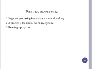 PROCESS MANAGEMENT
 Supports processing functions such as multitasking
 A process is the unit of work in a system.
 Running a program
12
 