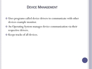 DEVICE MANAGEMENT
 Uses programs called device drivers to communicate with other
devices example monitor.
 An Operating System manages device communication via their
respective drivers.
 Keeps tracks of all devices.
 