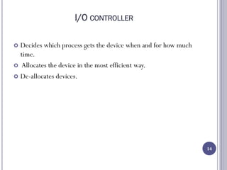 I/O CONTROLLER
 Decides which process gets the device when and for how much
time.
 Allocates the device in the most efficient way.
 De-allocates devices.
14
 