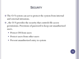 SECURITY
 The O/S system can act to protect the system from internal
and external intrusions.
 , the O/S provides the security that controls file access
permissions. Provisions of password to keep out unauthorized
users.
 Protect OS from users
 Protect users from other users
 Prevent unauthorized entry to system
16
 