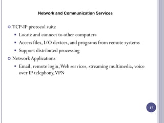Network and Communication Services
17
 TCP-IP protocol suite
 Locate and connect to other computers
 Access files, I/O devices, and programs from remote systems
 Support distributed processing
 Network Applications
 Email, remote login,Web services, streaming multimedia, voice
over IP telephony,VPN
 