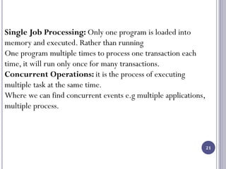 21
Single Job Processing: Only one program is loaded into
memory and executed. Rather than running
One program multiple times to process one transaction each
time, it will run only once for many transactions.
Concurrent Operations: it is the process of executing
multiple task at the same time.
Where we can find concurrent events e.g multiple applications,
multiple process.
 
