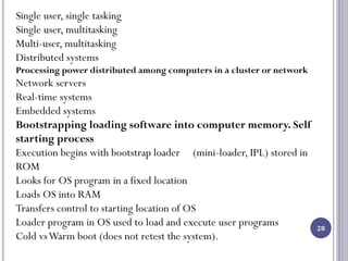 28
Single user, single tasking
Single user, multitasking
Multi-user, multitasking
Distributed systems
Processing power distributed among computers in a cluster or network
Network servers
Real-time systems
Embedded systems
Bootstrapping loading software into computer memory. Self
starting process
Execution begins with bootstrap loader (mini-loader, IPL) stored in
ROM
Looks for OS program in a fixed location
Loads OS into RAM
Transfers control to starting location of OS
Loader program in OS used to load and execute user programs
Cold vsWarm boot (does not retest the system).
 
