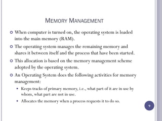MEMORY MANAGEMENT
 When computer is turned on, the operating system is loaded
into the main memory (RAM).
 The operating system manages the remaining memory and
shares it between itself and the process that have been started.
 This allocation is based on the memory management scheme
adopted by the operating system.
 An Operating System does the following activities for memory
management:
 Keeps tracks of primary memory, i.e., what part of it are in use by
whom, what part are not in use.
 Allocates the memory when a process requests it to do so.
9
 