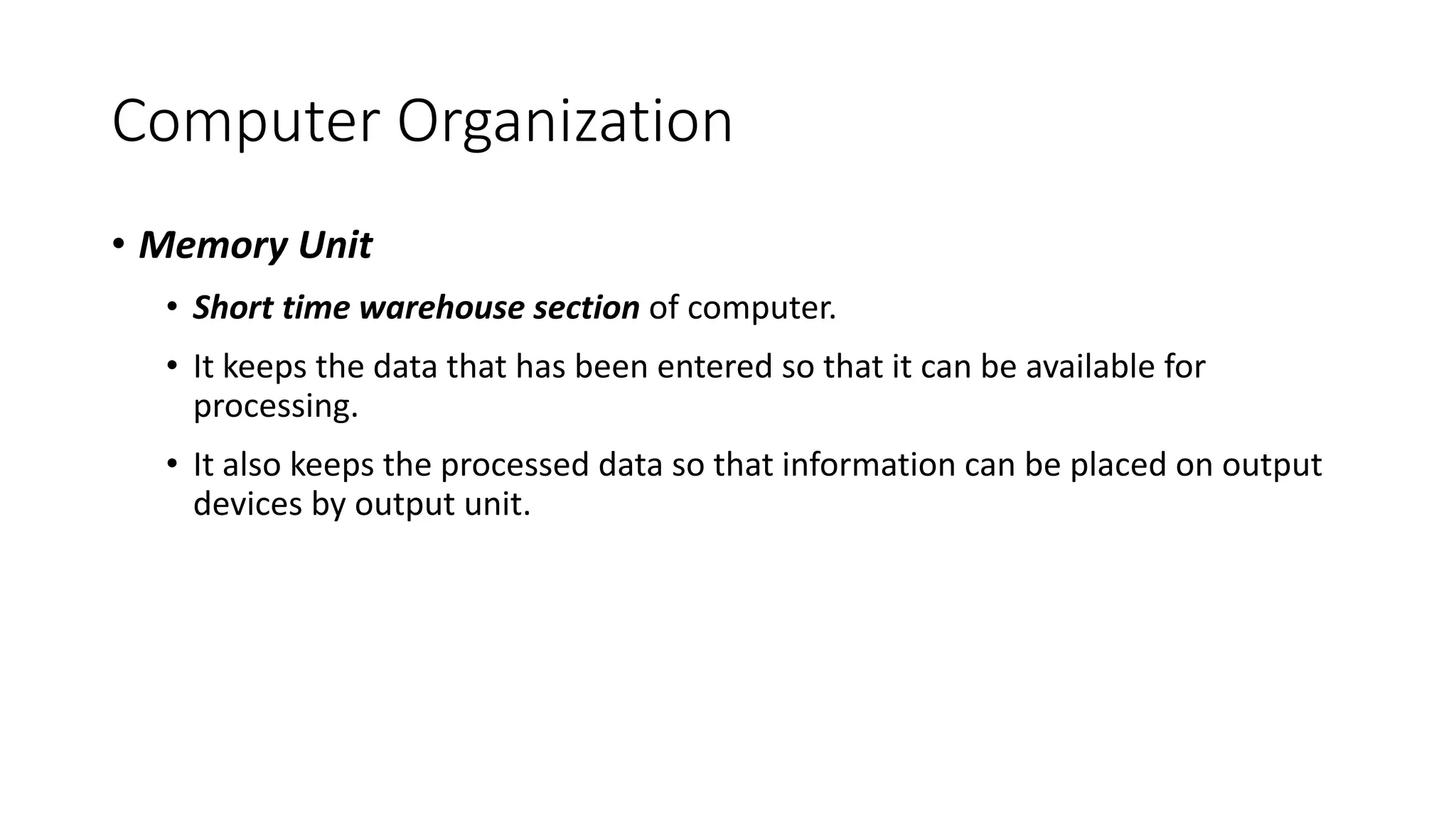 Computer Organization
• Memory Unit
• Short time warehouse section of computer.
• It keeps the data that has been entered so that it can be available for
processing.
• It also keeps the processed data so that information can be placed on output
devices by output unit.
 