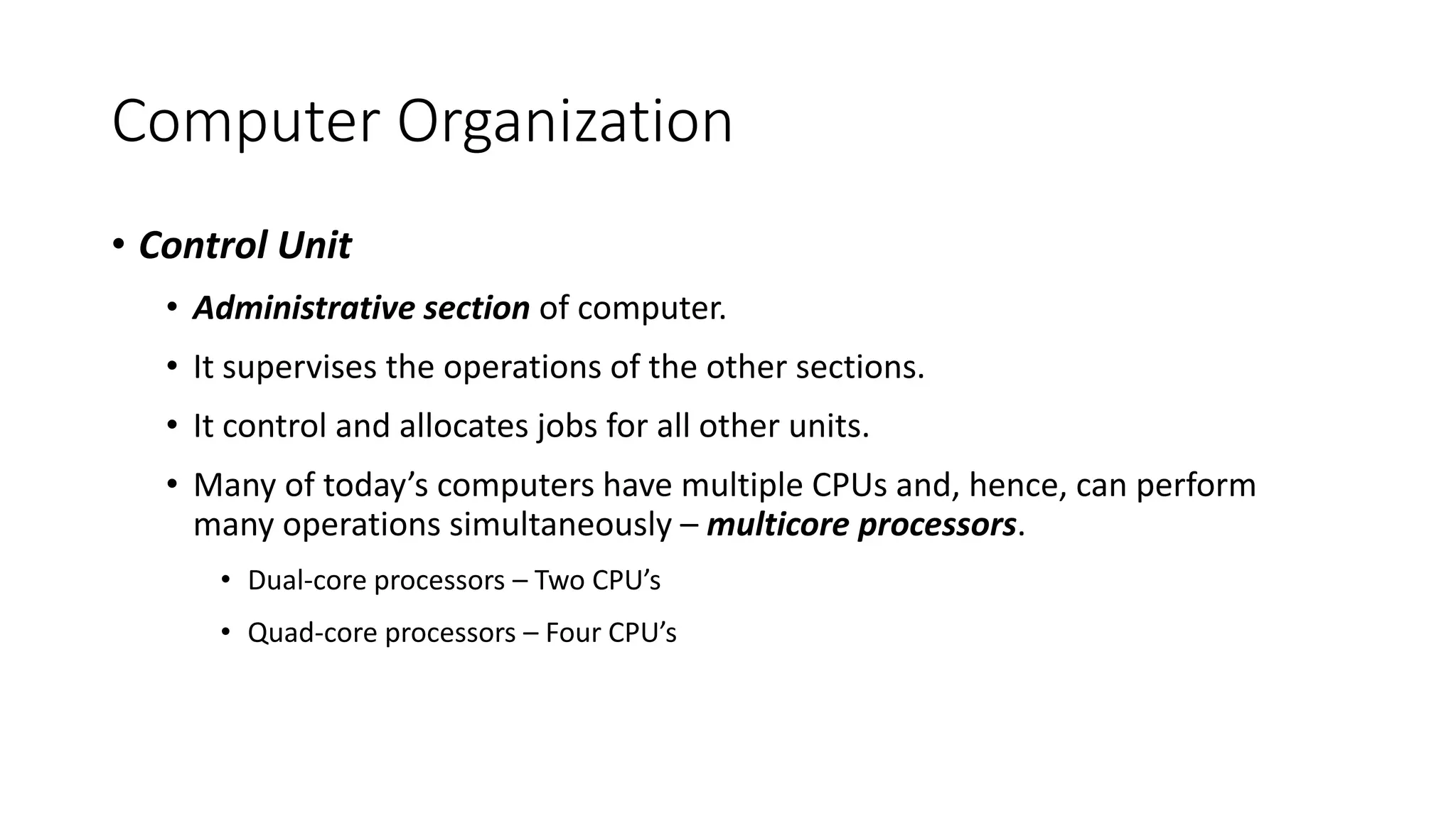 Computer Organization
• Control Unit
• Administrative section of computer.
• It supervises the operations of the other sections.
• It control and allocates jobs for all other units.
• Many of today’s computers have multiple CPUs and, hence, can perform
many operations simultaneously – multicore processors.
• Dual-core processors – Two CPU’s
• Quad-core processors – Four CPU’s
 