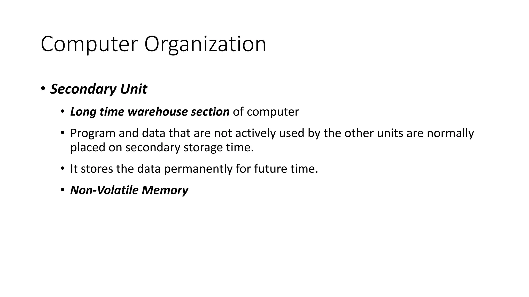 Computer Organization
• Secondary Unit
• Long time warehouse section of computer
• Program and data that are not actively used by the other units are normally
placed on secondary storage time.
• It stores the data permanently for future time.
• Non-Volatile Memory
 