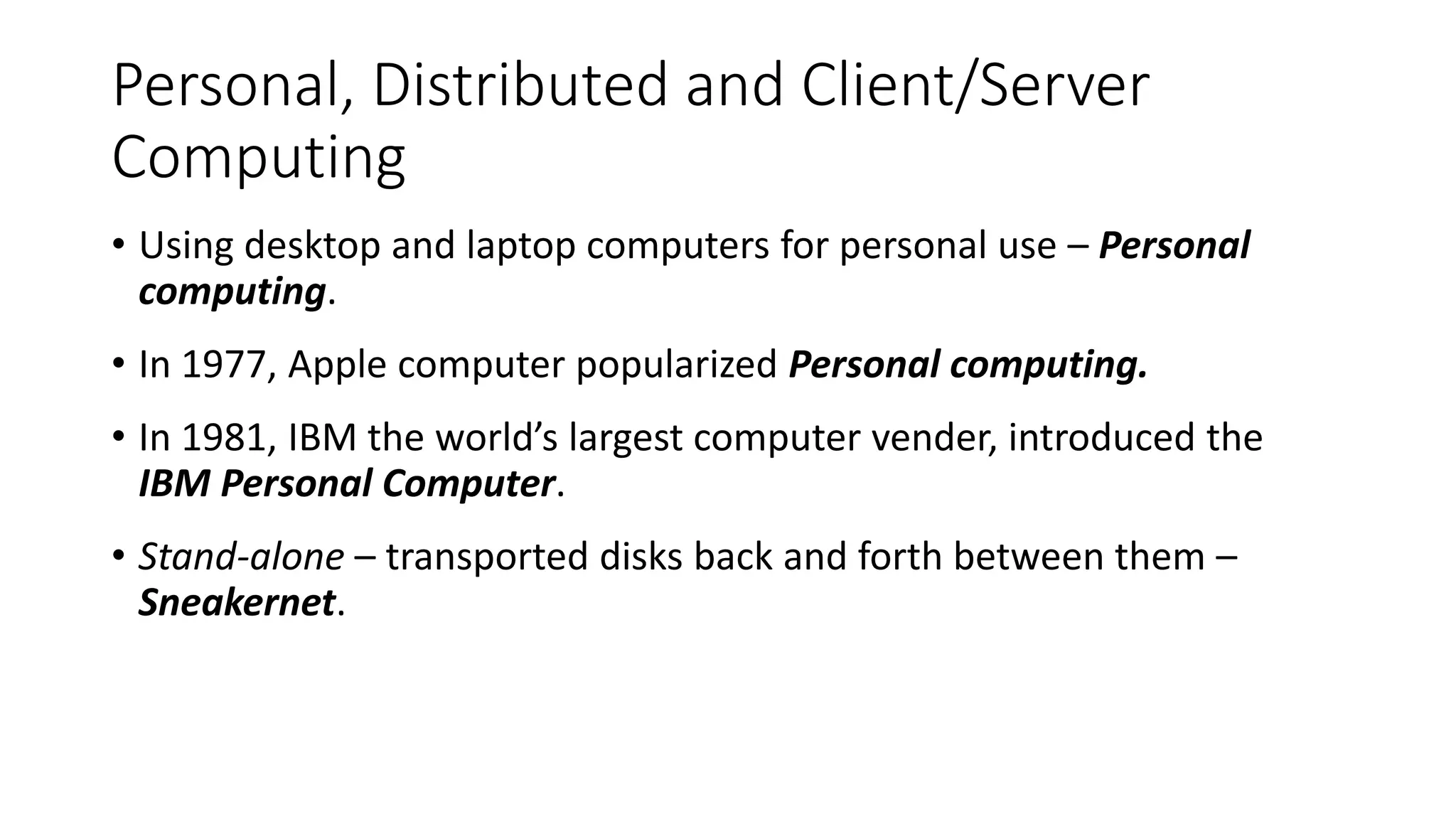 Personal, Distributed and Client/Server
Computing
• Using desktop and laptop computers for personal use – Personal
computing.
• In 1977, Apple computer popularized Personal computing.
• In 1981, IBM the world’s largest computer vender, introduced the
IBM Personal Computer.
• Stand-alone – transported disks back and forth between them –
Sneakernet.
 