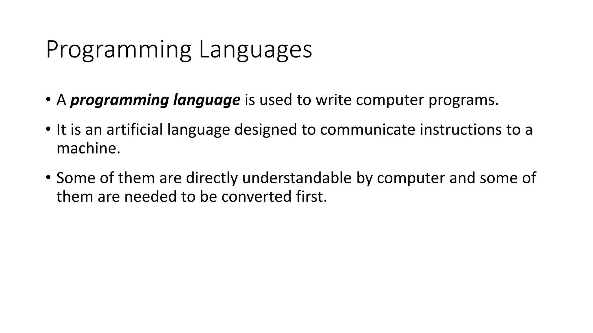 Programming Languages
• A programming language is used to write computer programs.
• It is an artificial language designed to communicate instructions to a
machine.
• Some of them are directly understandable by computer and some of
them are needed to be converted first.
 