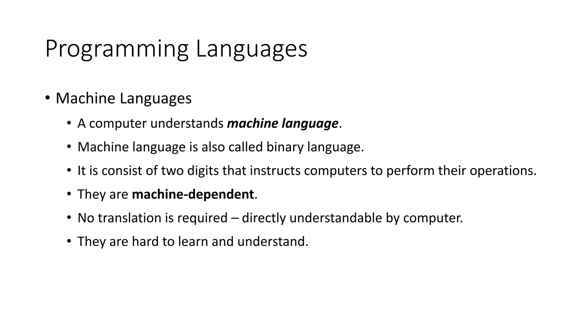 Programming Languages
• Machine Languages
• A computer understands machine language.
• Machine language is also called binary language.
• It is consist of two digits that instructs computers to perform their operations.
• They are machine-dependent.
• No translation is required – directly understandable by computer.
• They are hard to learn and understand.
 