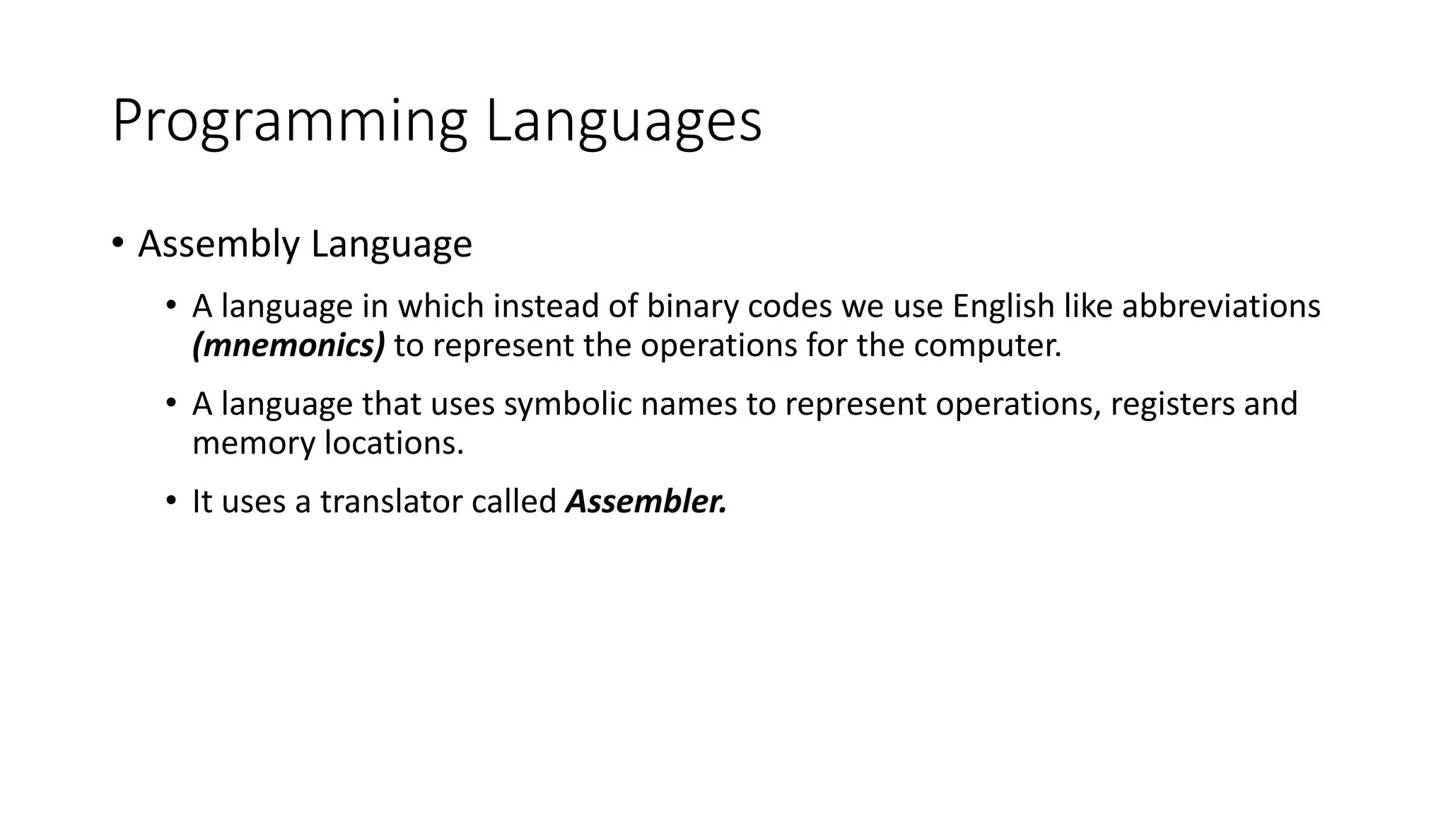 Programming Languages
• Assembly Language
• A language in which instead of binary codes we use English like abbreviations
(mnemonics) to represent the operations for the computer.
• A language that uses symbolic names to represent operations, registers and
memory locations.
• It uses a translator called Assembler.
 