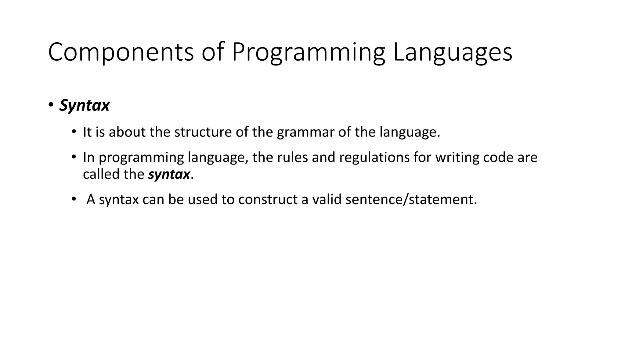 Components of Programming Languages
• Syntax
• It is about the structure of the grammar of the language.
• In programming language, the rules and regulations for writing code are
called the syntax.
• A syntax can be used to construct a valid sentence/statement.
 