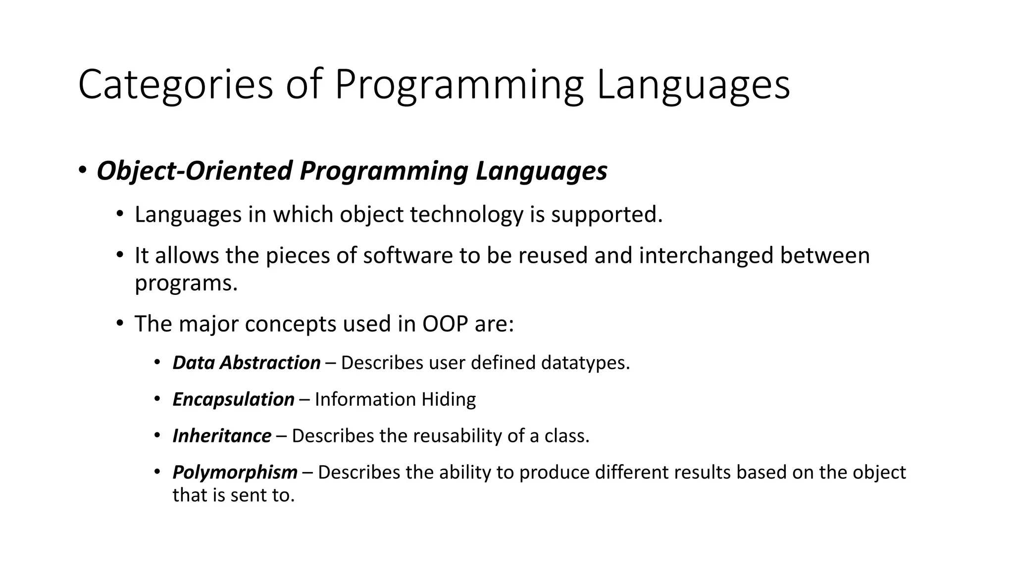 Categories of Programming Languages
• Object-Oriented Programming Languages
• Languages in which object technology is supported.
• It allows the pieces of software to be reused and interchanged between
programs.
• The major concepts used in OOP are:
• Data Abstraction – Describes user defined datatypes.
• Encapsulation – Information Hiding
• Inheritance – Describes the reusability of a class.
• Polymorphism – Describes the ability to produce different results based on the object
that is sent to.
 
