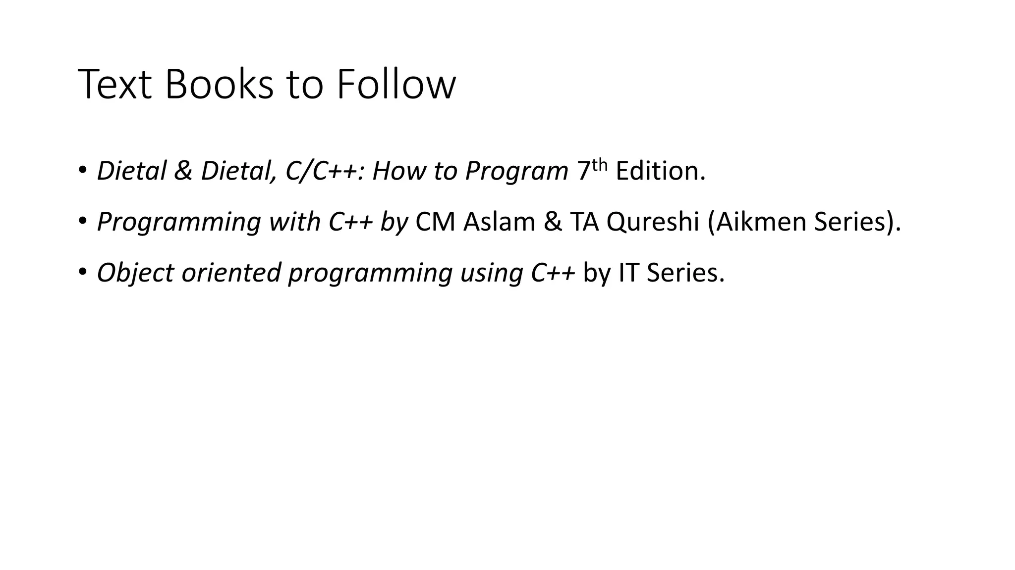 Text Books to Follow
• Dietal & Dietal, C/C++: How to Program 7th Edition.
• Programming with C++ by CM Aslam & TA Qureshi (Aikmen Series).
• Object oriented programming using C++ by IT Series.
 
