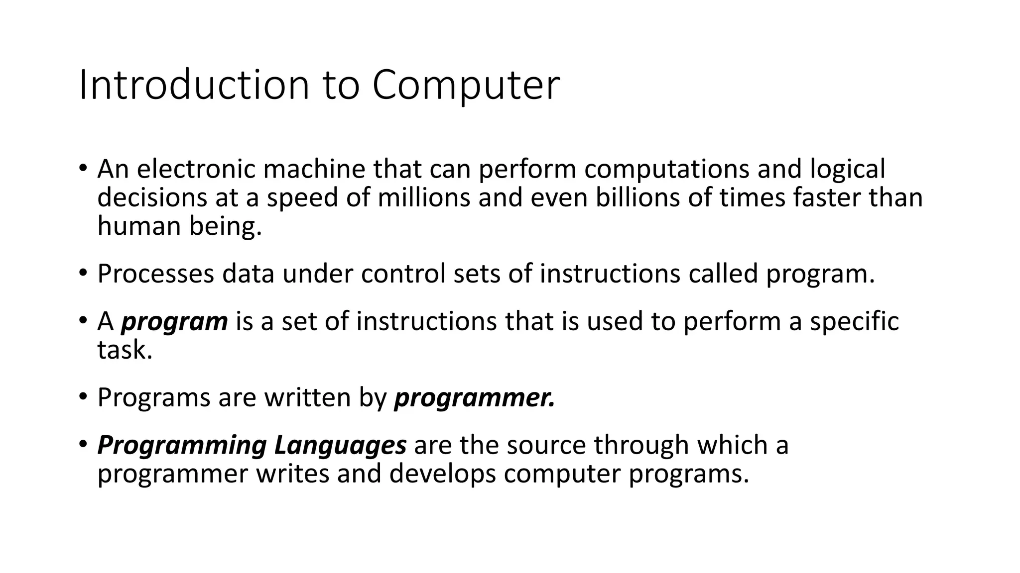 Introduction to Computer
• An electronic machine that can perform computations and logical
decisions at a speed of millions and even billions of times faster than
human being.
• Processes data under control sets of instructions called program.
• A program is a set of instructions that is used to perform a specific
task.
• Programs are written by programmer.
• Programming Languages are the source through which a
programmer writes and develops computer programs.
 