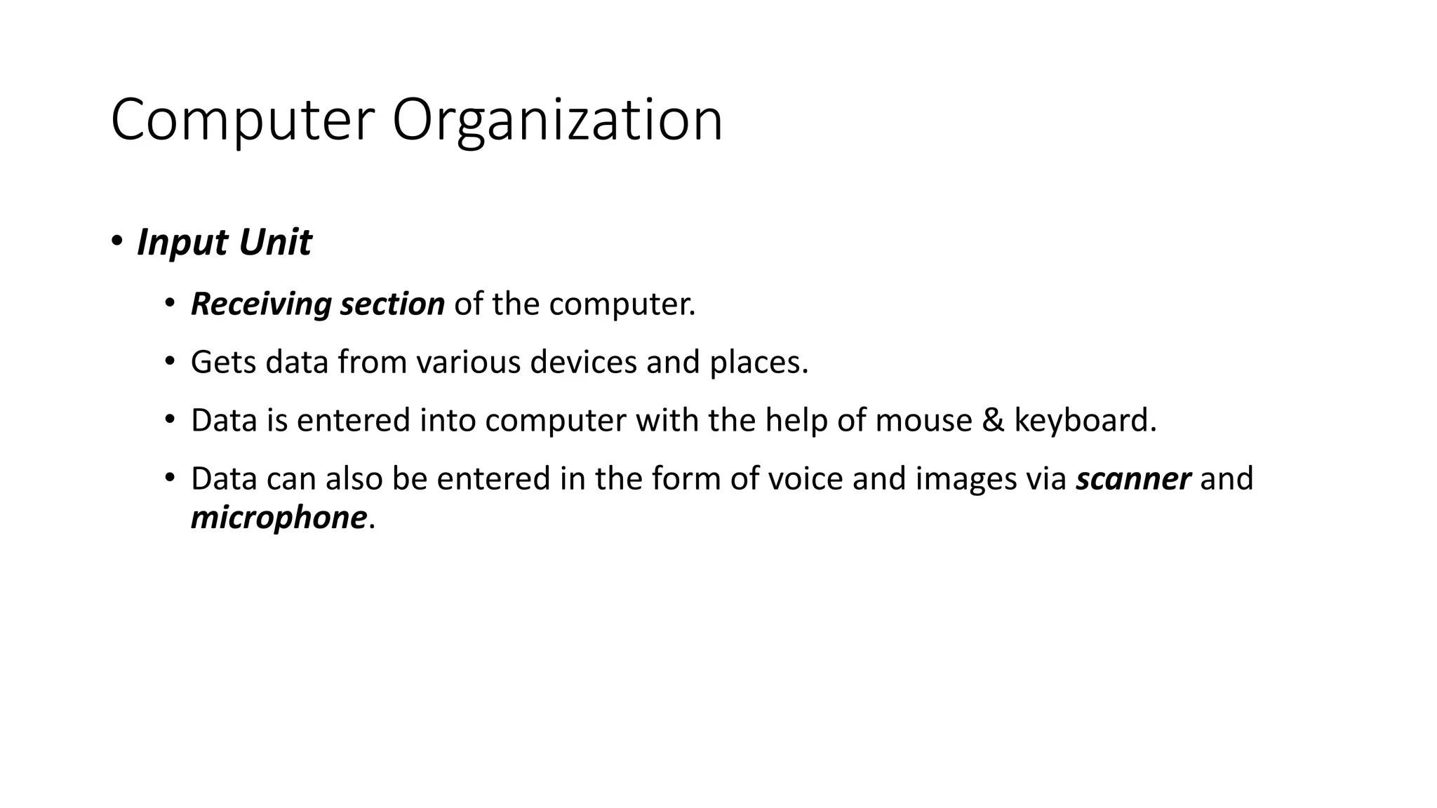 Computer Organization
• Input Unit
• Receiving section of the computer.
• Gets data from various devices and places.
• Data is entered into computer with the help of mouse & keyboard.
• Data can also be entered in the form of voice and images via scanner and
microphone.
 