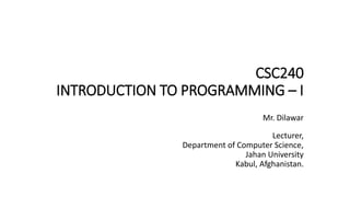CSC240
INTRODUCTION TO PROGRAMMING – I
Mr. Dilawar
Lecturer,
Department of Computer Science,
Jahan University
Kabul, Afghanistan.
 