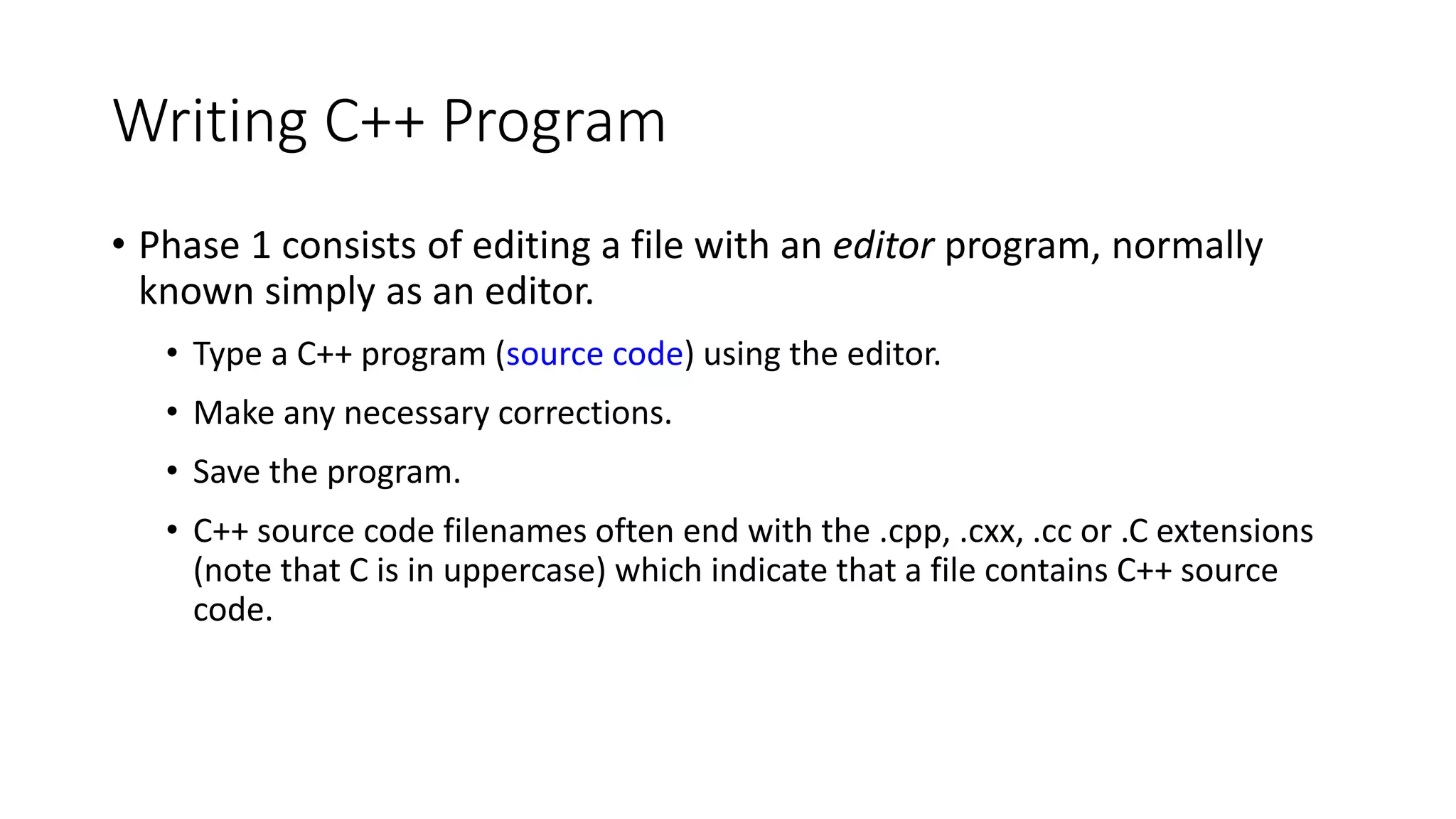 Writing C++ Program
• Phase 1 consists of editing a file with an editor program, normally
known simply as an editor.
• Type a C++ program (source code) using the editor.
• Make any necessary corrections.
• Save the program.
• C++ source code filenames often end with the .cpp, .cxx, .cc or .C extensions
(note that C is in uppercase) which indicate that a file contains C++ source
code.
 