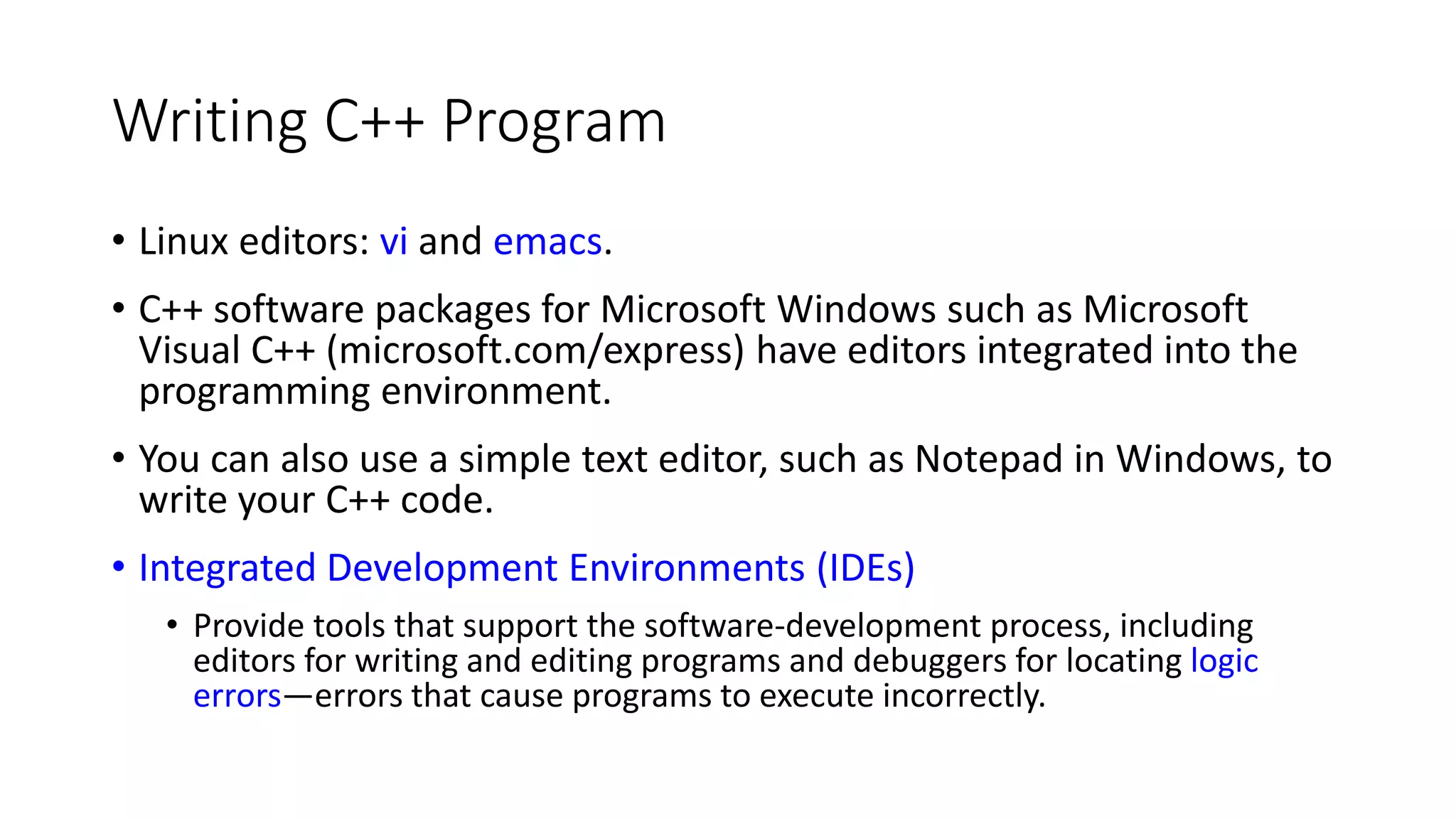 Writing C++ Program
• Linux editors: vi and emacs.
• C++ software packages for Microsoft Windows such as Microsoft
Visual C++ (microsoft.com/express) have editors integrated into the
programming environment.
• You can also use a simple text editor, such as Notepad in Windows, to
write your C++ code.
• Integrated Development Environments (IDEs)
• Provide tools that support the software-development process, including
editors for writing and editing programs and debuggers for locating logic
errors—errors that cause programs to execute incorrectly.
 