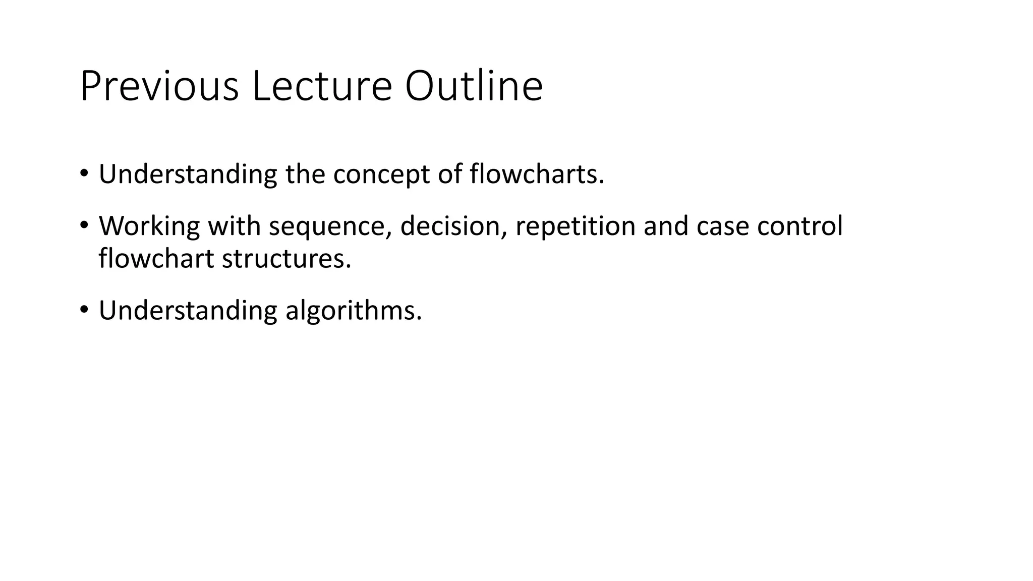 Previous Lecture Outline
• Understanding the concept of flowcharts.
• Working with sequence, decision, repetition and case control
flowchart structures.
• Understanding algorithms.
 