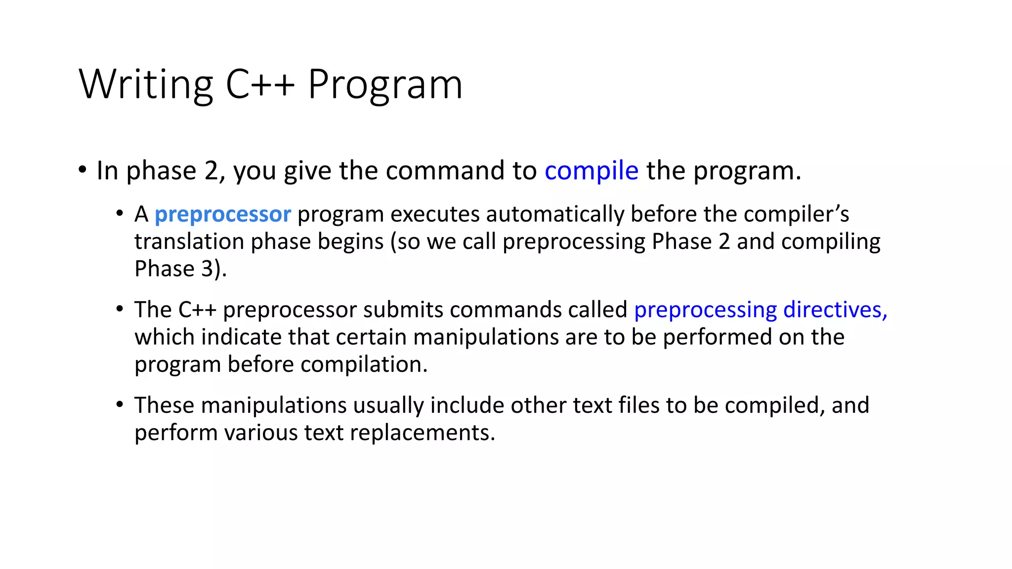 Writing C++ Program
• In phase 2, you give the command to compile the program.
• A preprocessor program executes automatically before the compiler’s
translation phase begins (so we call preprocessing Phase 2 and compiling
Phase 3).
• The C++ preprocessor submits commands called preprocessing directives,
which indicate that certain manipulations are to be performed on the
program before compilation.
• These manipulations usually include other text files to be compiled, and
perform various text replacements.
 