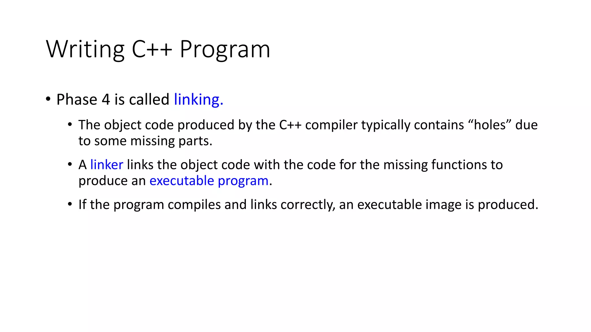 Writing C++ Program
• Phase 4 is called linking.
• The object code produced by the C++ compiler typically contains “holes” due
to some missing parts.
• A linker links the object code with the code for the missing functions to
produce an executable program.
• If the program compiles and links correctly, an executable image is produced.
 