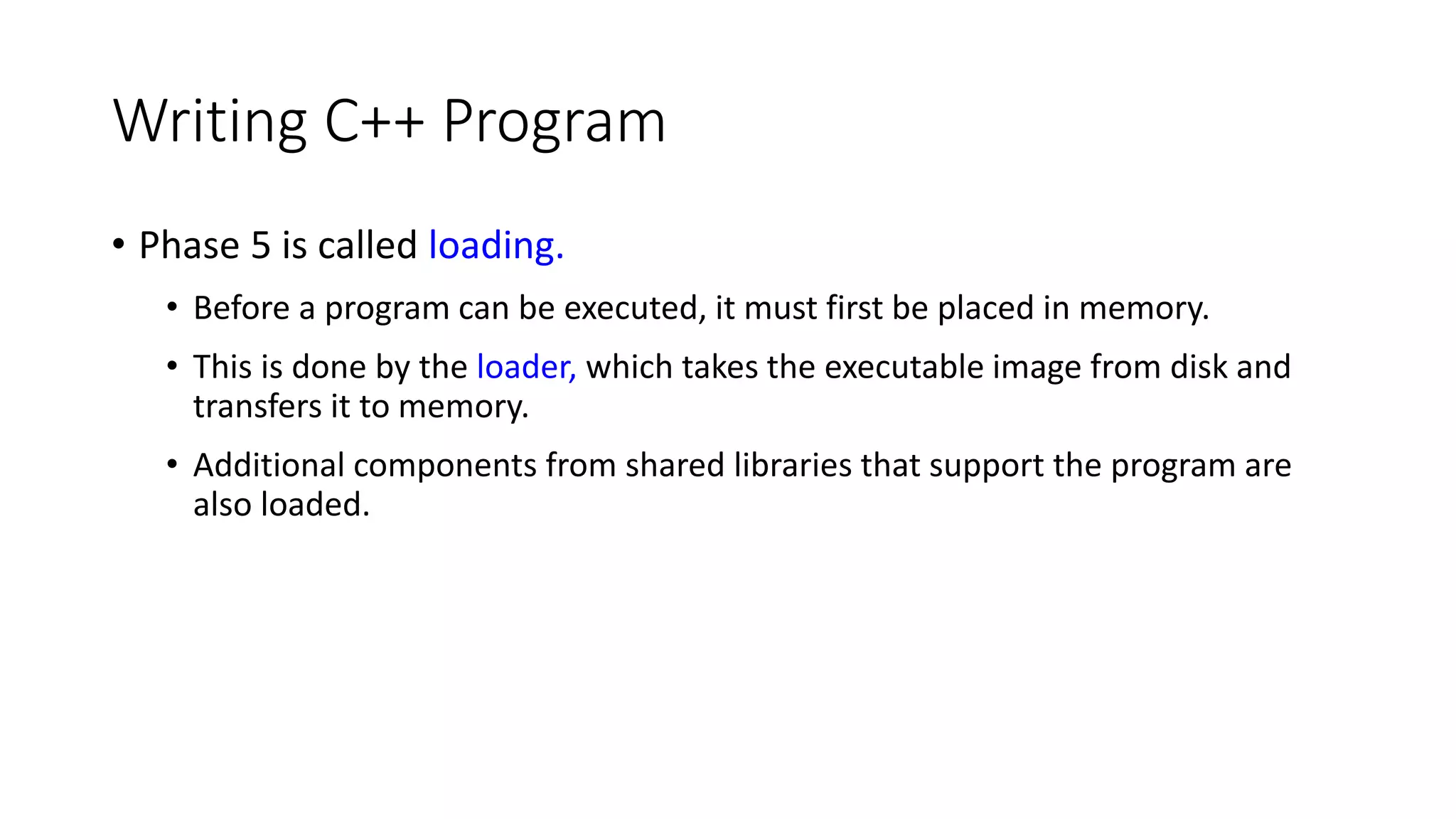 Writing C++ Program
• Phase 5 is called loading.
• Before a program can be executed, it must first be placed in memory.
• This is done by the loader, which takes the executable image from disk and
transfers it to memory.
• Additional components from shared libraries that support the program are
also loaded.
 