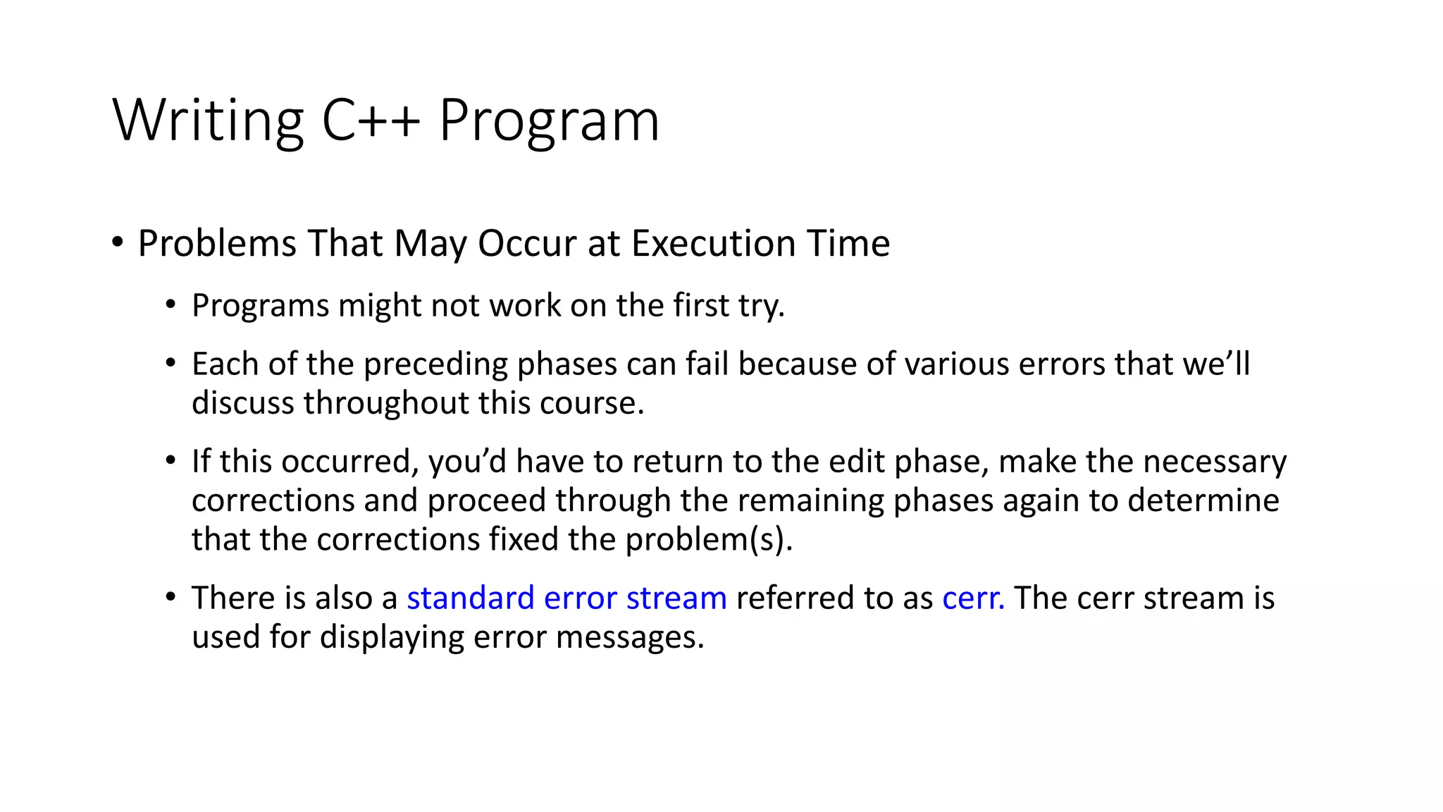Writing C++ Program
• Problems That May Occur at Execution Time
• Programs might not work on the first try.
• Each of the preceding phases can fail because of various errors that we’ll
discuss throughout this course.
• If this occurred, you’d have to return to the edit phase, make the necessary
corrections and proceed through the remaining phases again to determine
that the corrections fixed the problem(s).
• There is also a standard error stream referred to as cerr. The cerr stream is
used for displaying error messages.
 