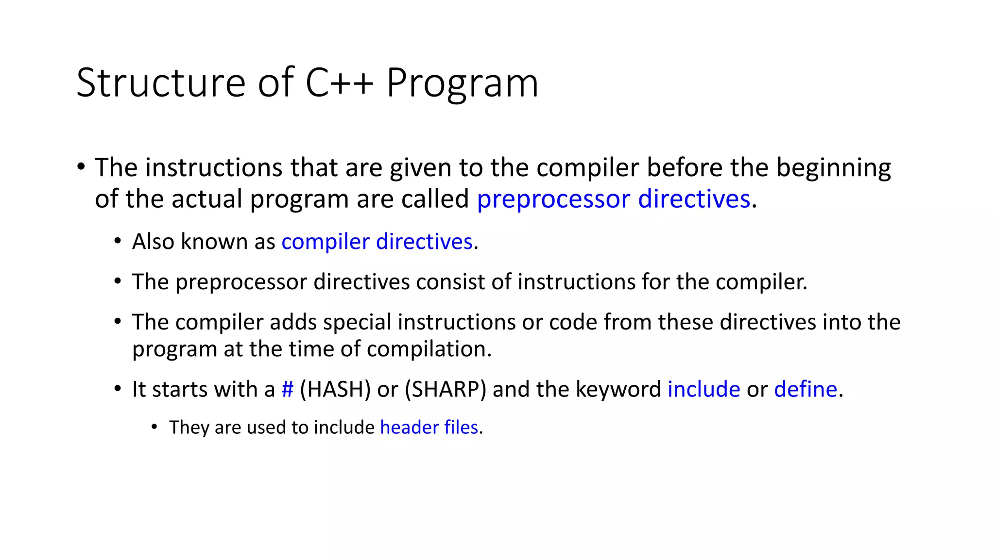 Structure of C++ Program
• The instructions that are given to the compiler before the beginning
of the actual program are called preprocessor directives.
• Also known as compiler directives.
• The preprocessor directives consist of instructions for the compiler.
• The compiler adds special instructions or code from these directives into the
program at the time of compilation.
• It starts with a # (HASH) or (SHARP) and the keyword include or define.
• They are used to include header files.
 