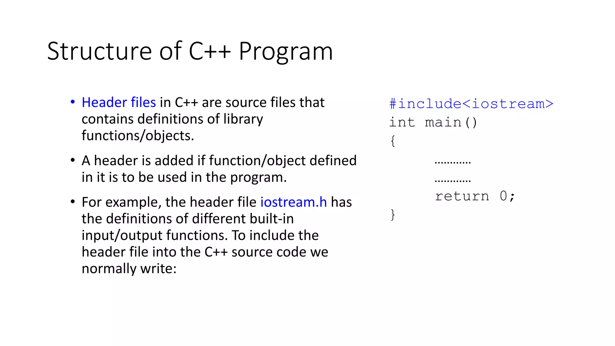 Structure of C++ Program
• Header files in C++ are source files that
contains definitions of library
functions/objects.
• A header is added if function/object defined
in it is to be used in the program.
• For example, the header file iostream.h has
the definitions of different built-in
input/output functions. To include the
header file into the C++ source code we
normally write:
#include<iostream>
int main()
{
…………
…………
return 0;
}
 