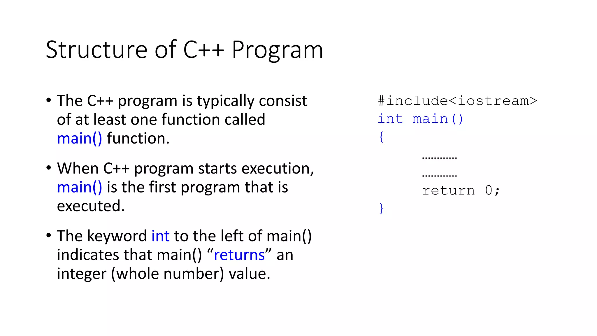 Structure of C++ Program
• The C++ program is typically consist
of at least one function called
main() function.
• When C++ program starts execution,
main() is the first program that is
executed.
• The keyword int to the left of main()
indicates that main() “returns” an
integer (whole number) value.
#include<iostream>
int main()
{
…………
…………
return 0;
}
 