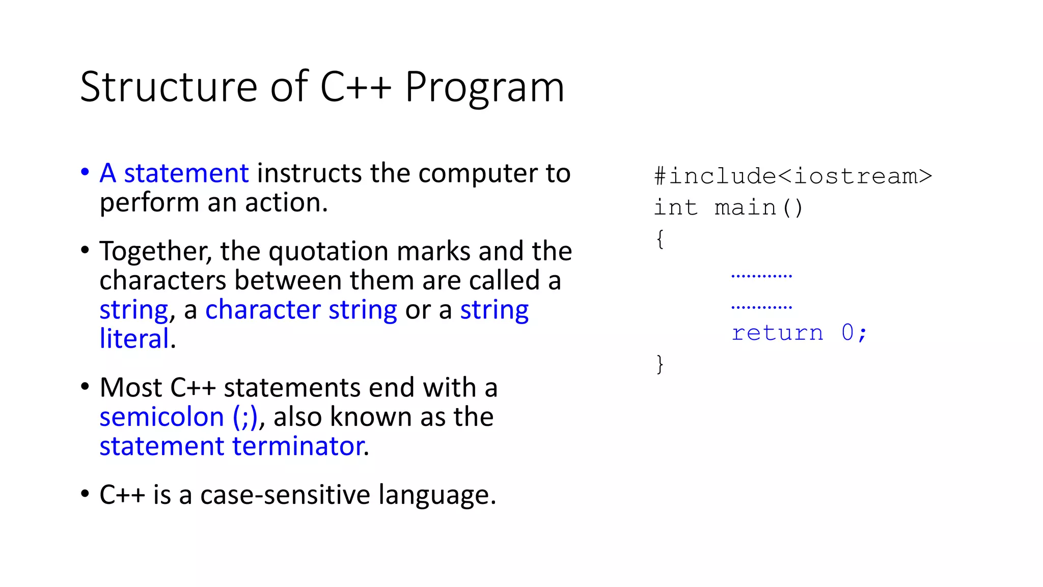 Structure of C++ Program
• A statement instructs the computer to
perform an action.
• Together, the quotation marks and the
characters between them are called a
string, a character string or a string
literal.
• Most C++ statements end with a
semicolon (;), also known as the
statement terminator.
• C++ is a case-sensitive language.
#include<iostream>
int main()
{
…………
…………
return 0;
}
 