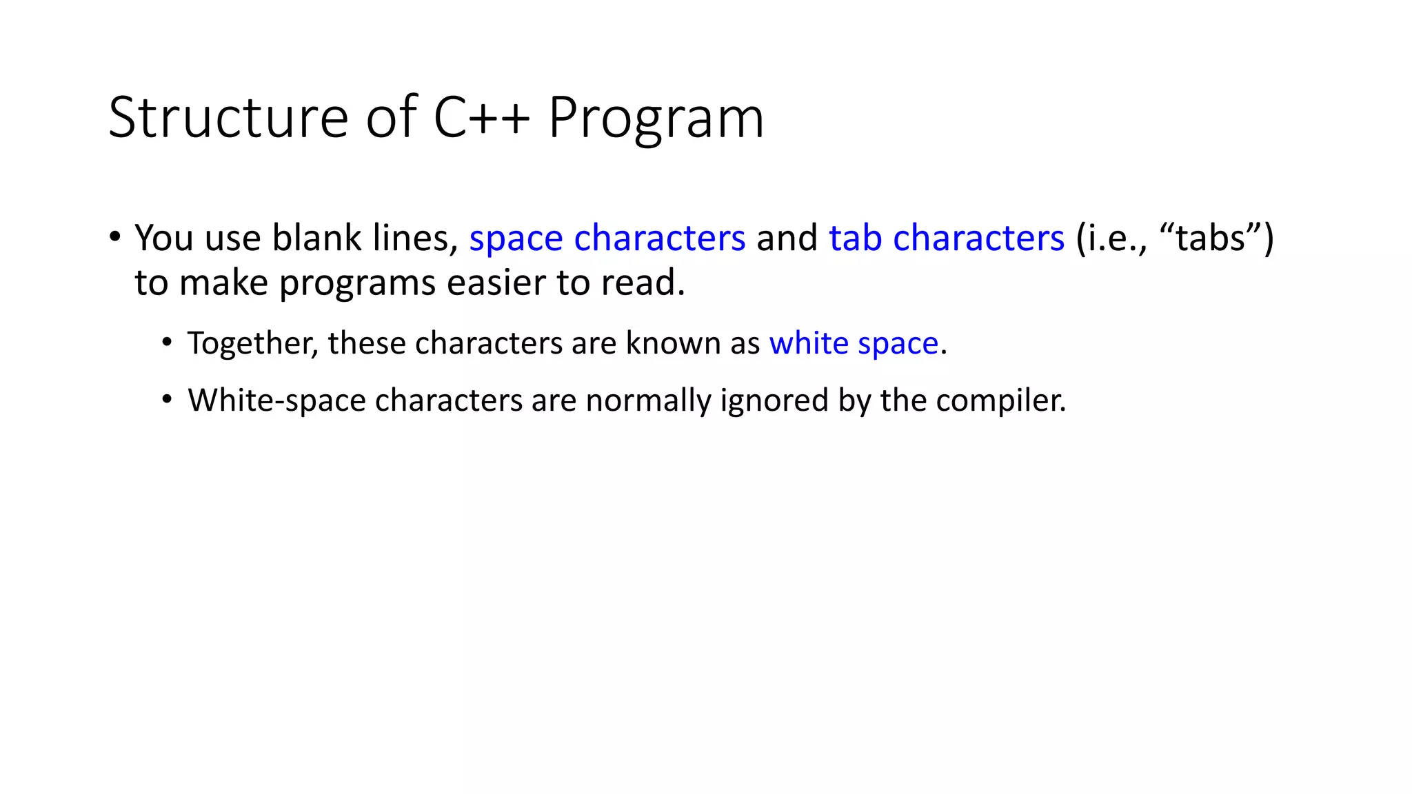 Structure of C++ Program
• You use blank lines, space characters and tab characters (i.e., “tabs”)
to make programs easier to read.
• Together, these characters are known as white space.
• White-space characters are normally ignored by the compiler.
 