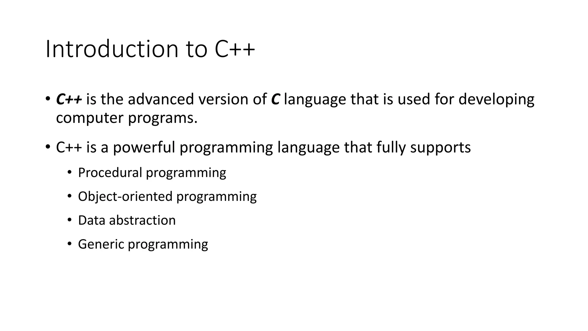 Introduction to C++
• C++ is the advanced version of C language that is used for developing
computer programs.
• C++ is a powerful programming language that fully supports
• Procedural programming
• Object-oriented programming
• Data abstraction
• Generic programming
 
