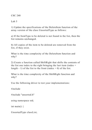 CSC 240
Lab 3
1) Update the specifications of the DeleteItem function of the
array version of the class UnsortedType as follows:
a) If the ItemType to be deleted is not found in the list, then the
list remains unchanged.
b) All copies of the item to be deleted are removed from the
list, if they exist.
What is the time complexity of the DeleteItem function and
why?
2) Create a function called ShiftRight that shifts the contents of
the list one index to the right bringing the last item (index =
length - 1) of the list to the front (index = 0) of the list.
What is the time complexity of the ShiftRight function and
why?
Use the following driver to test your implementations:
#include
#include "unsorted.h"
using namespace std;
int main() {
UnsortedType classList;
