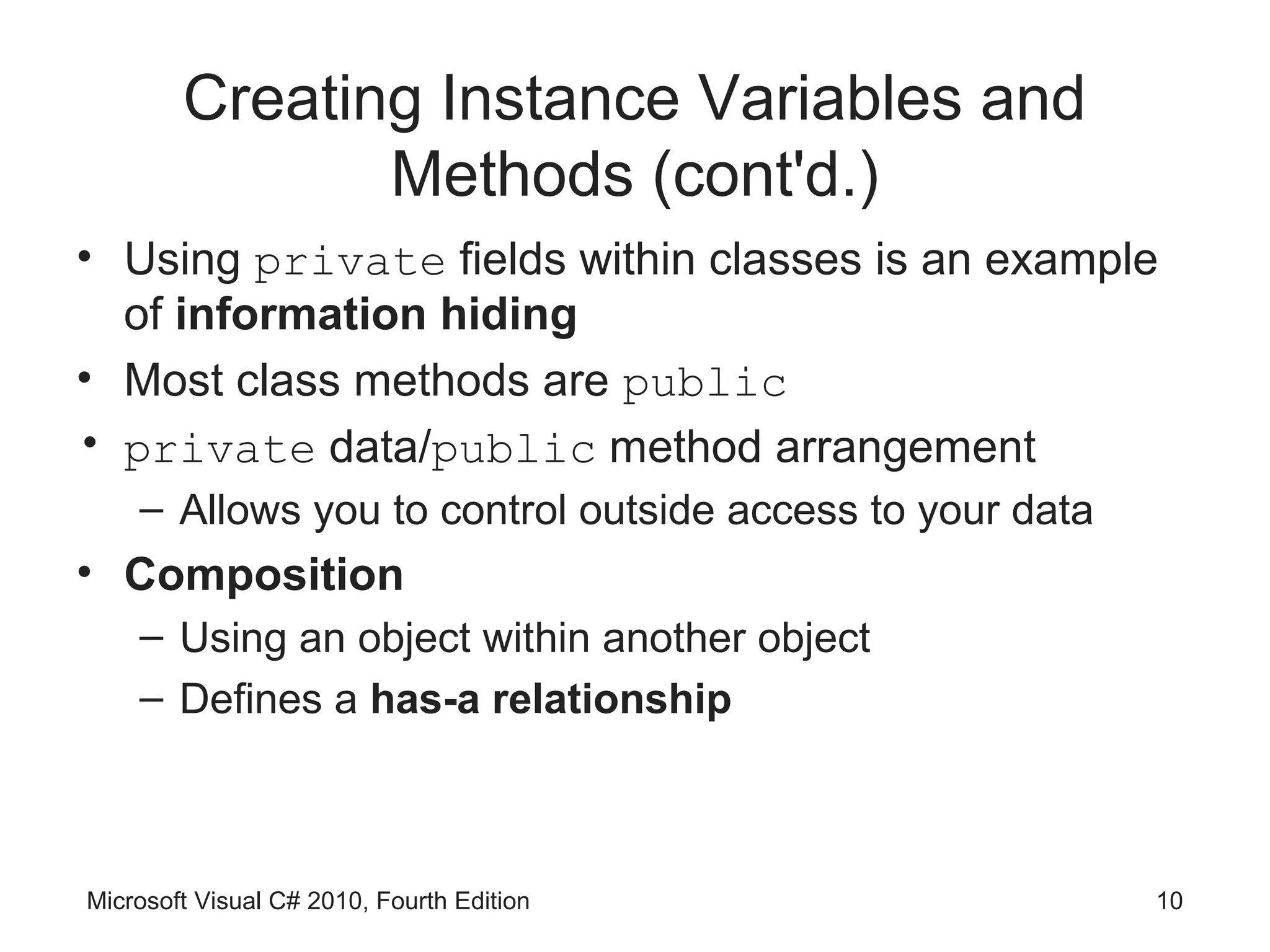 Creating Instance Variables and
               Methods (cont'd.)
• Using private fields within classes is an example
  of information hiding
• Most class methods are public
• private data/public method arrangement
    – Allows you to control outside access to your data
• Composition
    – Using an object within another object
    – Defines a has-a relationship



Microsoft Visual C# 2010, Fourth Edition                  10
 