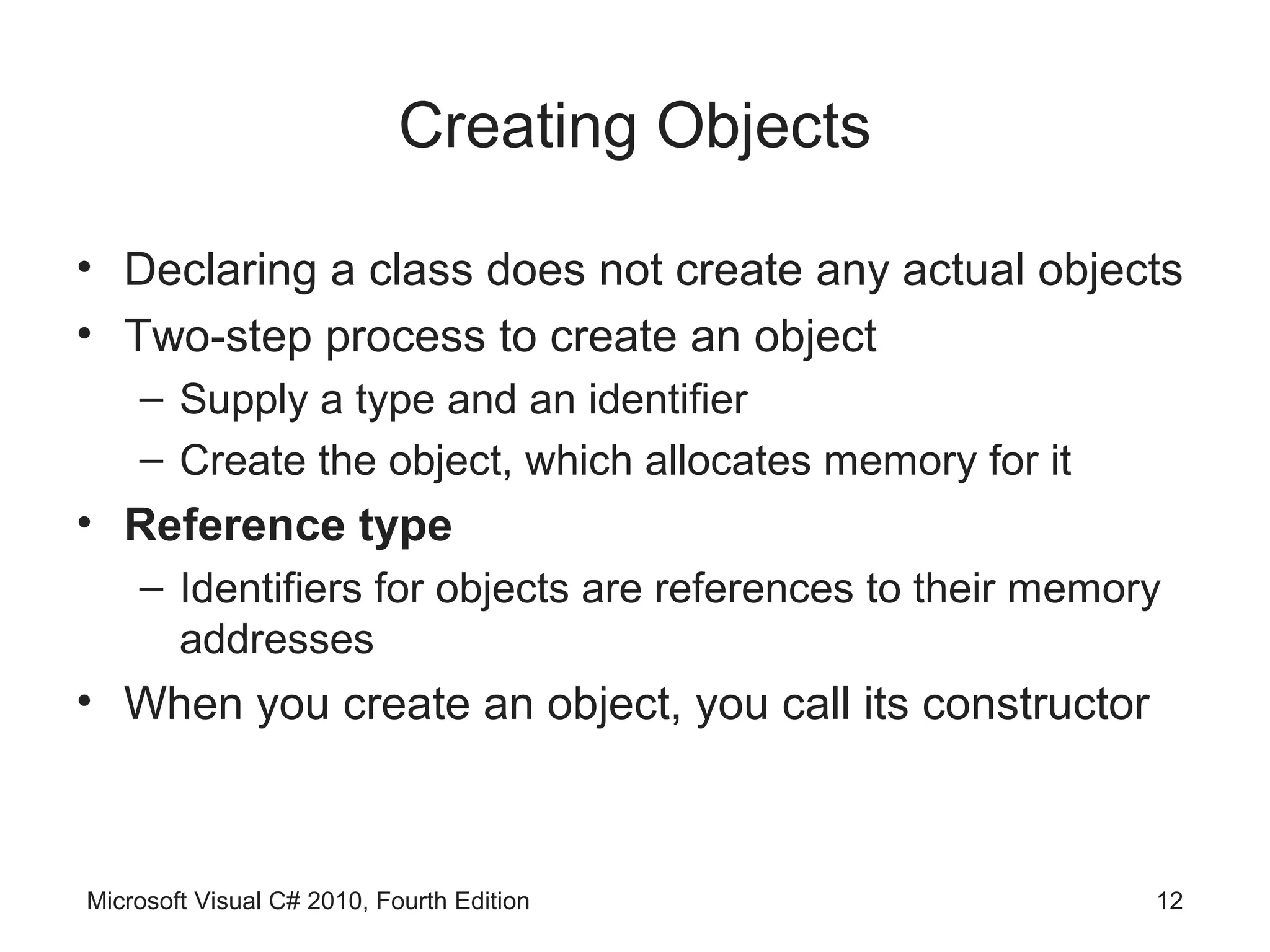 Creating Objects

• Declaring a class does not create any actual objects
• Two-step process to create an object
    – Supply a type and an identifier
    – Create the object, which allocates memory for it
• Reference type
    – Identifiers for objects are references to their memory
      addresses
• When you create an object, you call its constructor



Microsoft Visual C# 2010, Fourth Edition                   12
 