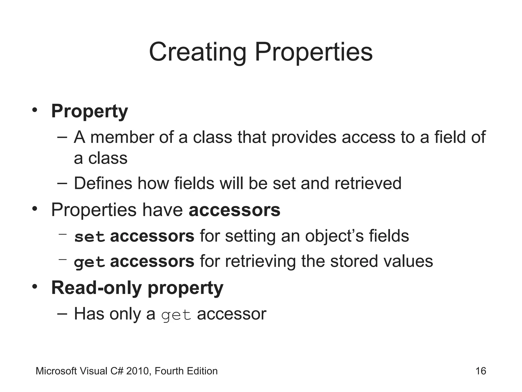 Creating Properties

• Property
    – A member of a class that provides access to a field of
      a class
    – Defines how fields will be set and retrieved
• Properties have accessors
    – set accessors for setting an object’s fields
    – get accessors for retrieving the stored values
• Read-only property
    – Has only a get accessor


Microsoft Visual C# 2010, Fourth Edition                  16
 
