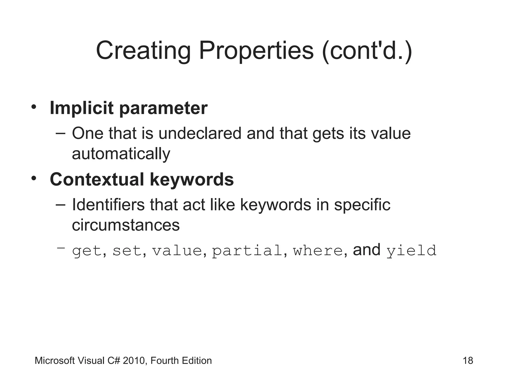 Creating Properties (cont'd.)

• Implicit parameter
    – One that is undeclared and that gets its value
      automatically
• Contextual keywords
    – Identifiers that act like keywords in specific
      circumstances
    – get, set, value, partial, where, and yield




Microsoft Visual C# 2010, Fourth Edition               18
 