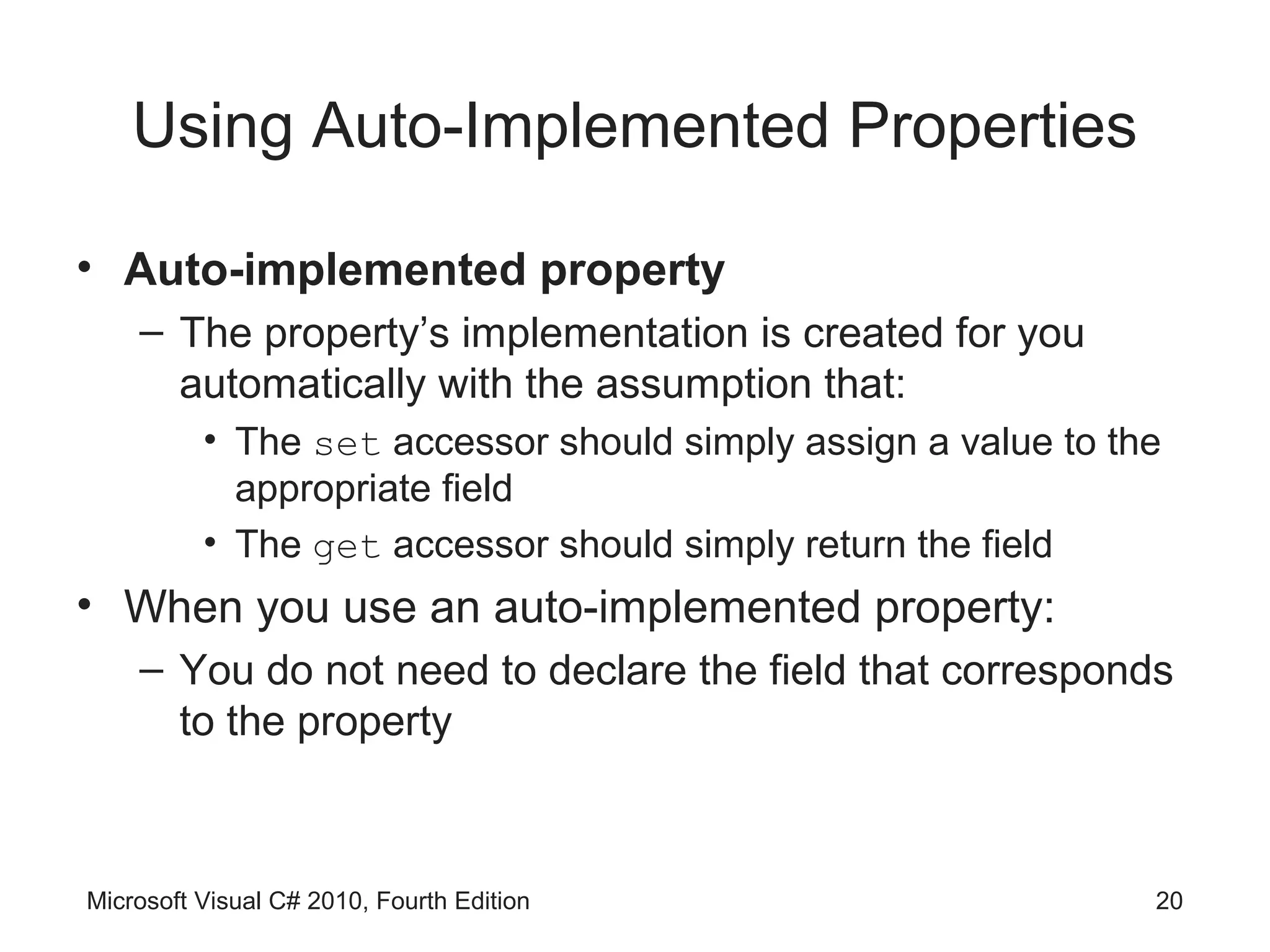 Using Auto-Implemented Properties

• Auto-implemented property
    – The property’s implementation is created for you
      automatically with the assumption that:
          • The set accessor should simply assign a value to the
            appropriate field
          • The get accessor should simply return the field
• When you use an auto-implemented property:
    – You do not need to declare the field that corresponds
      to the property



Microsoft Visual C# 2010, Fourth Edition                       20
 