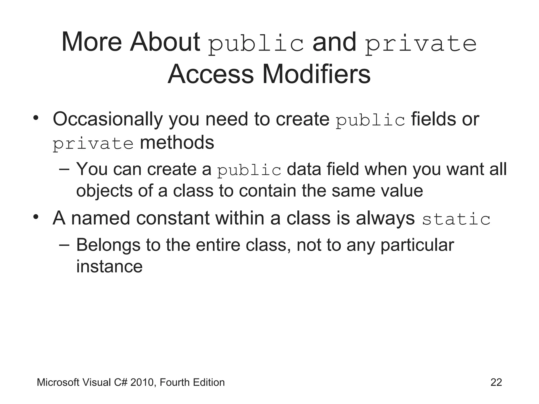 More About public and private
            Access Modifiers
• Occasionally you need to create public fields or
  private methods
    – You can create a public data field when you want all
      objects of a class to contain the same value
• A named constant within a class is always static
    – Belongs to the entire class, not to any particular
      instance




Microsoft Visual C# 2010, Fourth Edition                   22
 