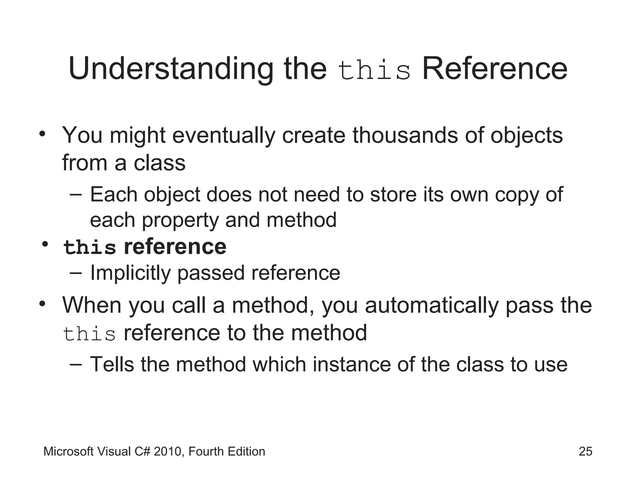 Understanding the this Reference
• You might eventually create thousands of objects
  from a class
    – Each object does not need to store its own copy of
      each property and method
• this reference
    – Implicitly passed reference
• When you call a method, you automatically pass the
  this reference to the method
    – Tells the method which instance of the class to use



Microsoft Visual C# 2010, Fourth Edition                    25
 