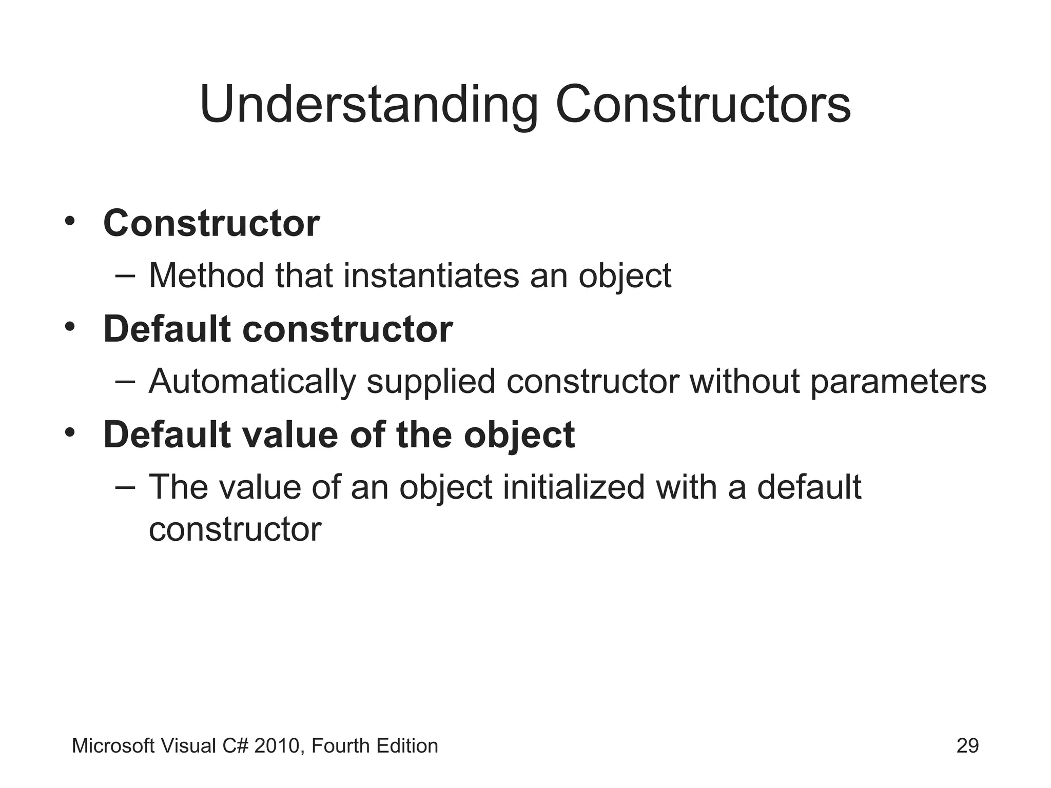 Understanding Constructors

• Constructor
    – Method that instantiates an object
• Default constructor
    – Automatically supplied constructor without parameters
• Default value of the object
    – The value of an object initialized with a default
      constructor




Microsoft Visual C# 2010, Fourth Edition                  29
 