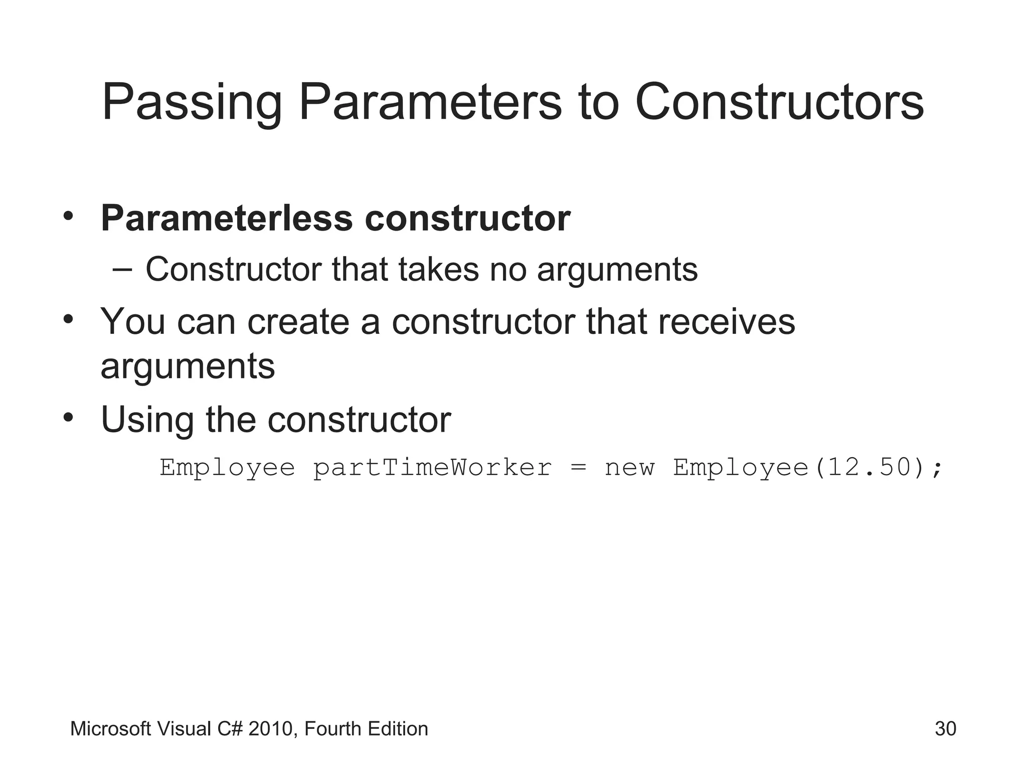 Passing Parameters to Constructors

• Parameterless constructor
    – Constructor that takes no arguments
• You can create a constructor that receives
  arguments
• Using the constructor
         Employee partTimeWorker = new Employee(12.50);




Microsoft Visual C# 2010, Fourth Edition              30
 