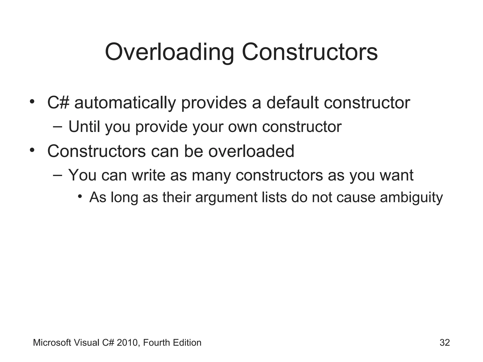 Overloading Constructors
• C# automatically provides a default constructor
    – Until you provide your own constructor
• Constructors can be overloaded
    – You can write as many constructors as you want
          • As long as their argument lists do not cause ambiguity




Microsoft Visual C# 2010, Fourth Edition                         32
 