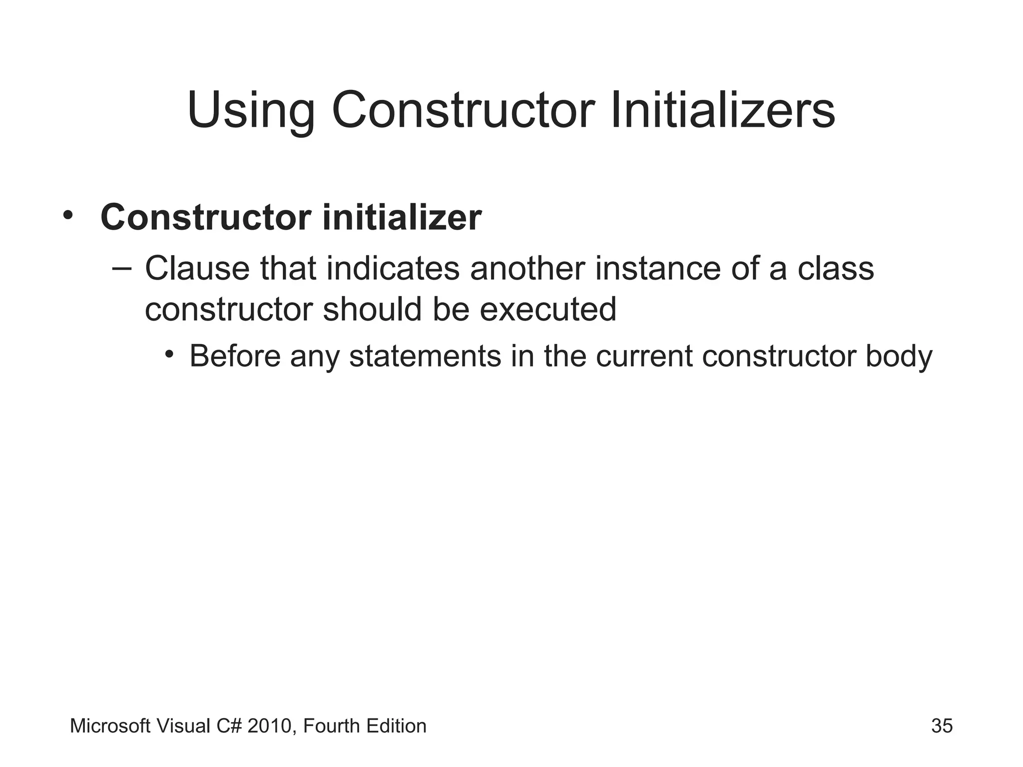 Using Constructor Initializers
• Constructor initializer
    – Clause that indicates another instance of a class
      constructor should be executed
          • Before any statements in the current constructor body




Microsoft Visual C# 2010, Fourth Edition                        35
 